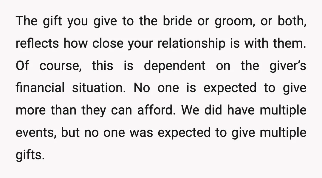 The gift you give to the bride or groom, or both, reflects how close your relationship is with them. Of course, this is dependent on the giver’s financial situation. No...