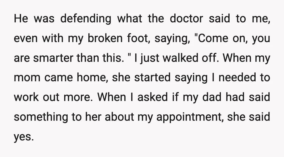 He was defending what the doctor said to me, even with my broken foot, saying, "Come on, you are smarter than this. " I just walked off. When my mom...