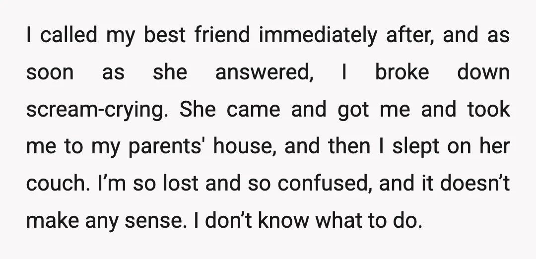 I called my best friend immediately after, and as soon as she answered, I broke down scream-crying. She came and got me and took me to my parents' house, and...