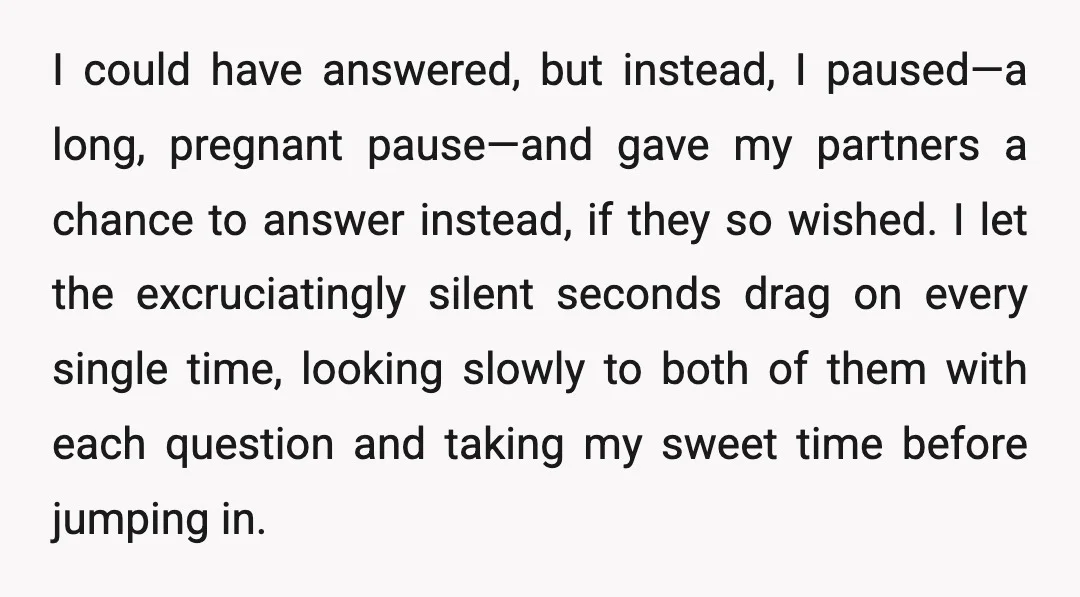 I could have answered, but instead, I paused—a long, pregnant pause—and gave my partners a chance to answer instead, if they so wished. I let the excruciatingly silent seconds drag...