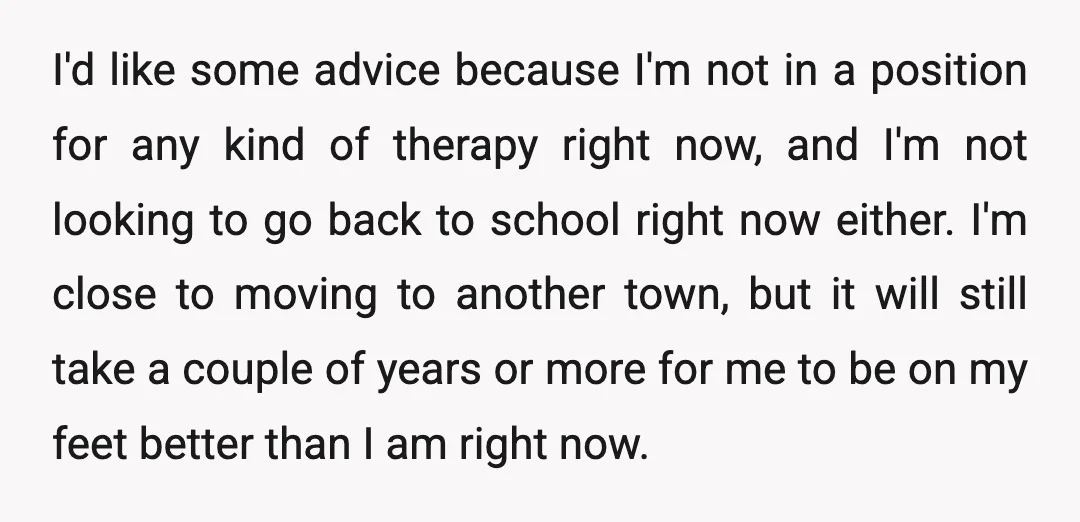 I'd like some advice because I'm not in a position for any kind of therapy right now, and I'm not looking to go back to school right now either. I'm...