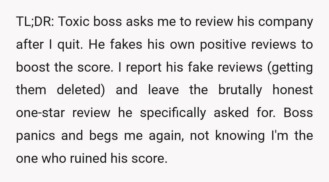 TL;DR: Toxic boss asks me to review his company after I quit. He fakes his own positive reviews to boost the score. I report his fake reviews (getting them deleted)...