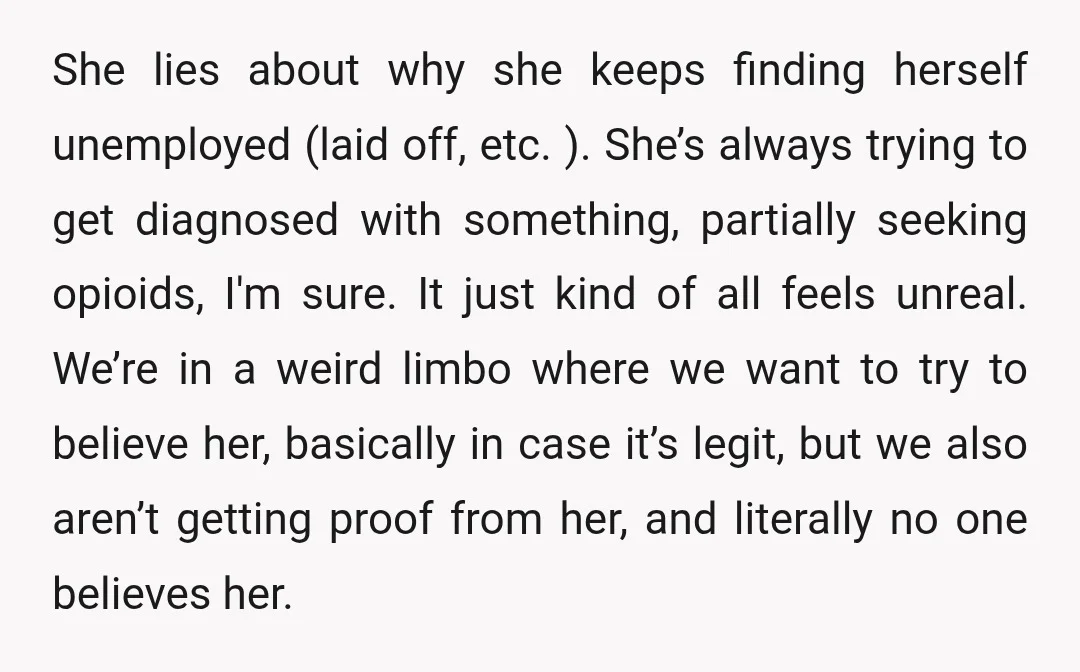 She lies about why she keeps finding herself unemployed (laid off, etc. ). She’s always trying to get diagnosed with something, partially seeking opioids, I'm sure. It just kind of...