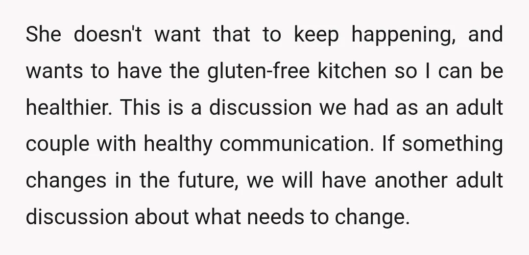 She doesn't want that to keep happening, and wants to have the gluten-free kitchen so I can be healthier. This is a discussion we had as an adult couple with...