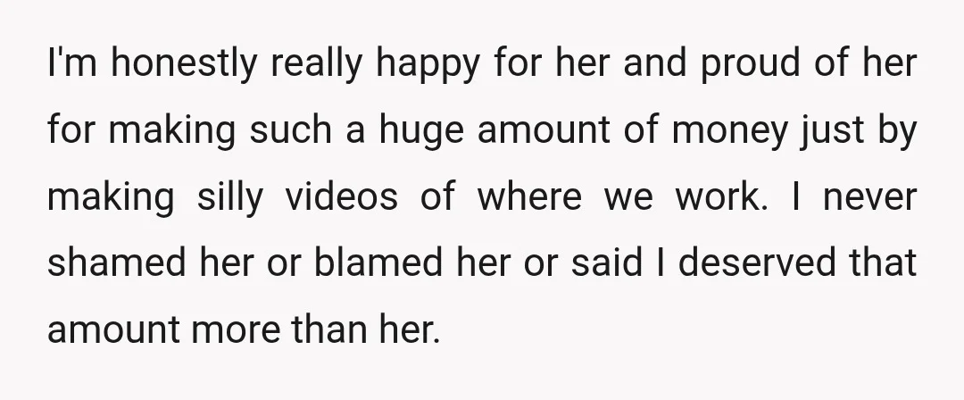 I'm honestly really happy for her and proud of her for making such a huge amount of money just by making silly videos of where we work. I never shamed...