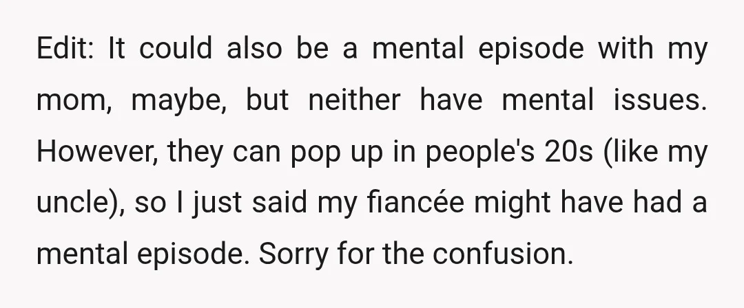 Edit: It could also be a mental episode with my mom, maybe, but neither have mental issues. However, they can pop up in people's 20s (like my uncle), so I...