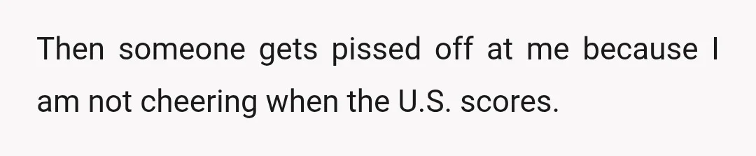 Then someone gets pissed off at me because I am not cheering when the U.S. scores.