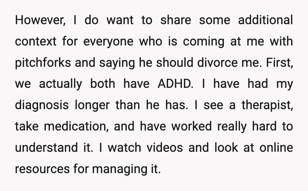 However, I do want to share some additional context for everyone who is coming at me with pitchforks and saying he should divorce me. First, we actually both have ADHD....