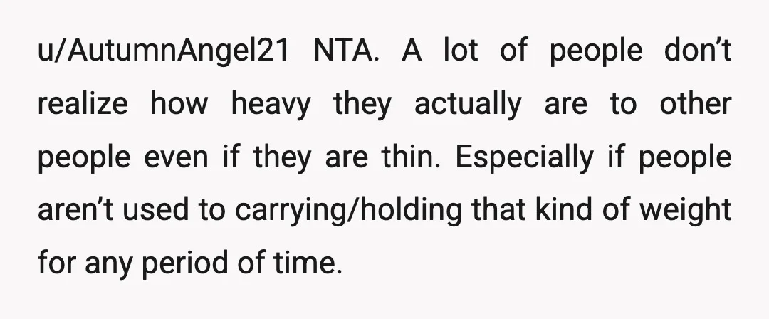 u/AutumnAngel21 NTA. A lot of people don’t realize how heavy they actually are to other people even if they are thin. Especially if people aren’t used to carrying/holding that kind...