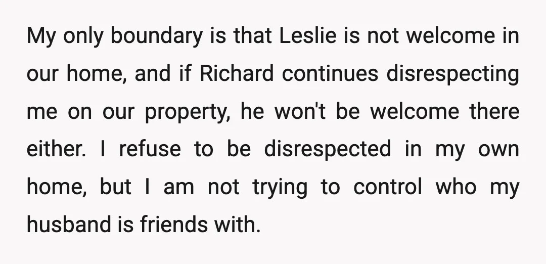 My only boundary is that Leslie is not welcome in our home, and if Richard continues disrespecting me on our property, he won't be welcome there either. I refuse to...