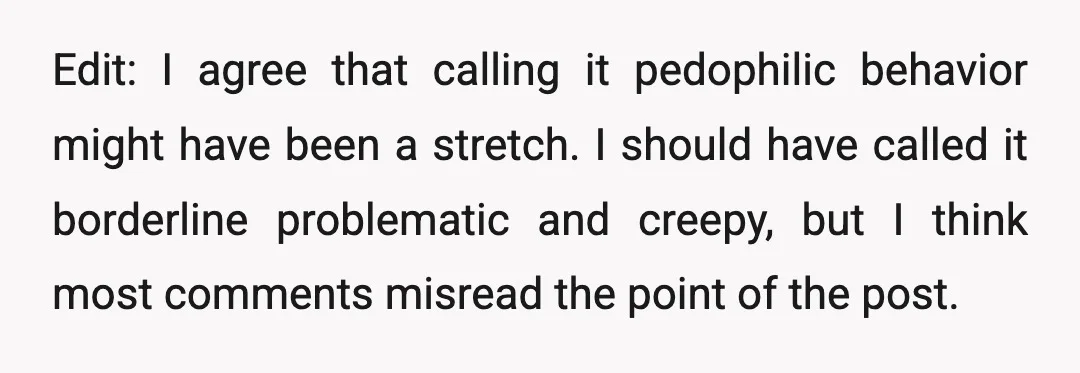 Edit: I agree that calling it pedophilic behavior might have been a stretch. I should have called it borderline problematic and creepy, but I think most comments misread the point...