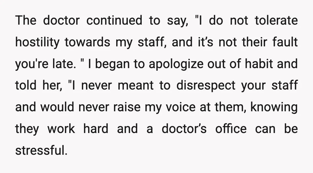 The doctor continued to say, "I do not tolerate hostility towards my staff, and it’s not their fault you're late. " I began to apologize out of habit and told...