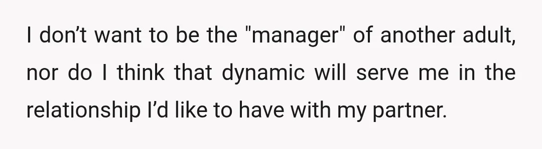 I don’t want to be the "manager" of another adult, nor do I think that dynamic will serve me in the relationship I’d like to have with my partner.