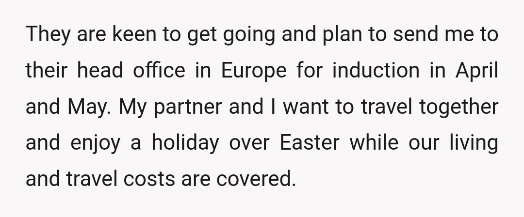 They are keen to get going and plan to send me to their head office in Europe for induction in April and May. My partner and I want to travel...