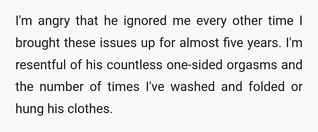 I'm angry that he ignored me every other time I brought these issues up for almost five years. I'm resentful of his countless one-sided orgasms and the number of times...