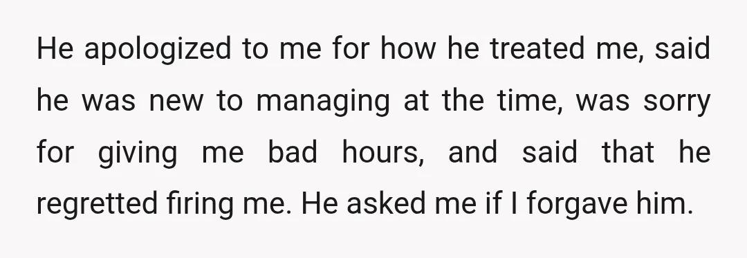 He apologized to me for how he treated me, said he was new to managing at the time, was sorry for giving me bad hours, and said that he regretted...