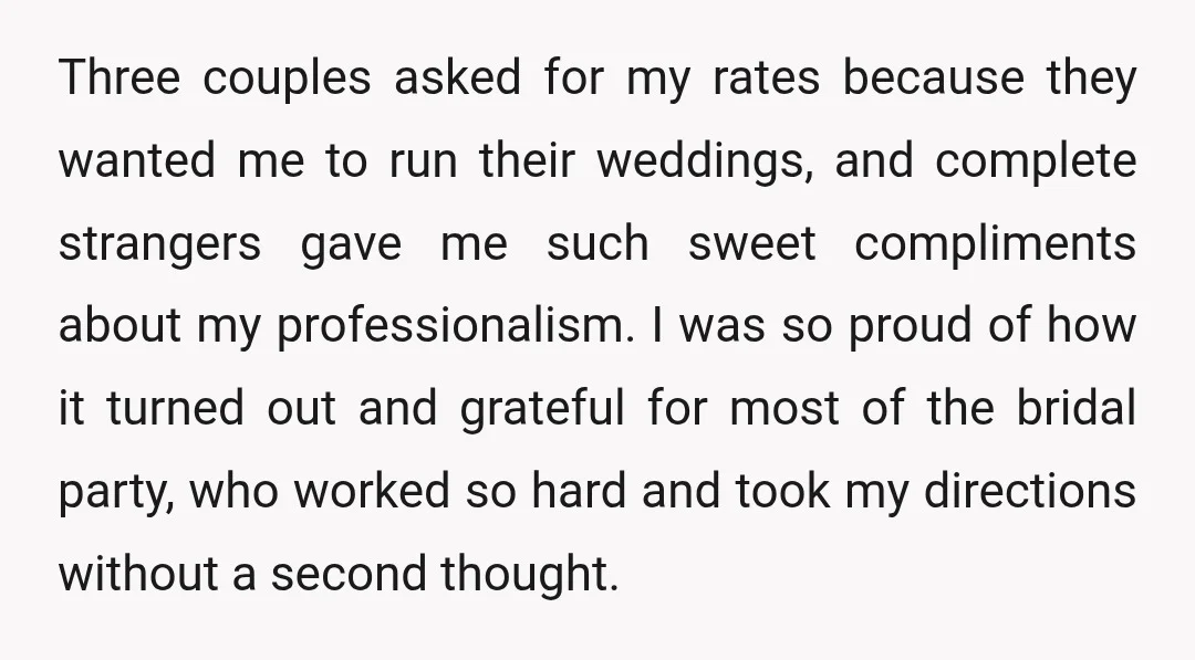 Three couples asked for my rates because they wanted me to run their weddings, and complete strangers gave me such sweet compliments about my professionalism. I was so proud of...