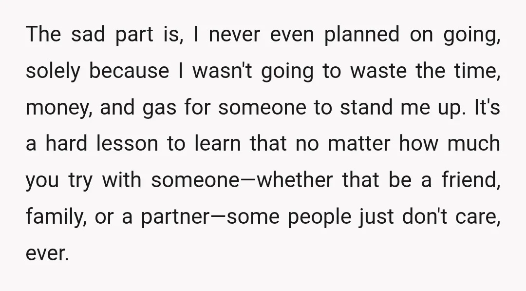The sad part is, I never even planned on going, solely because I wasn't going to waste the time, money, and gas for someone to stand me up. It's a...