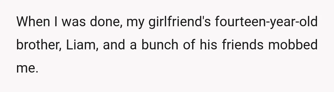 When I was done, my girlfriend's fourteen-year-old brother, Liam, and a bunch of his friends mobbed me.