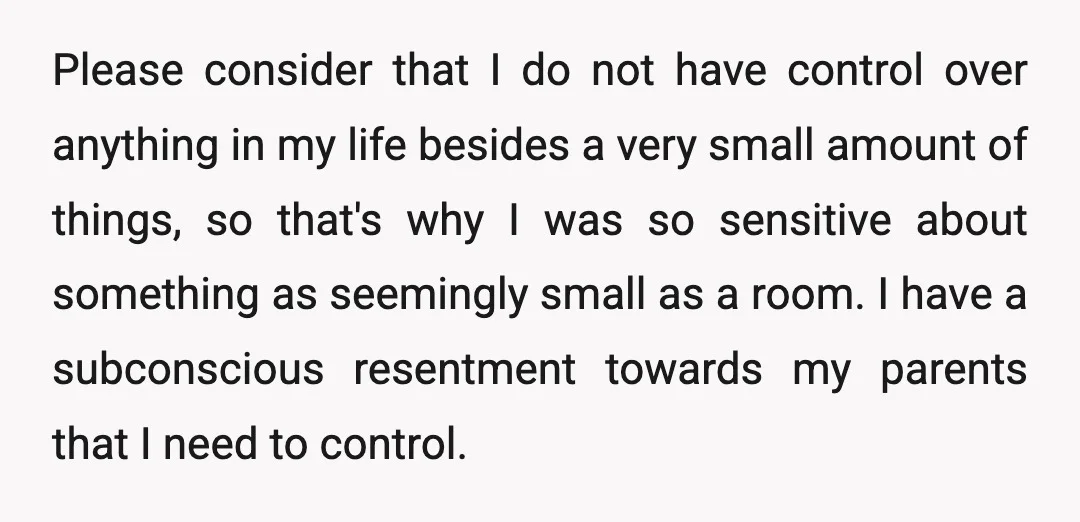 Please consider that I do not have control over anything in my life besides a very small amount of things, so that's why I was so sensitive about something as...