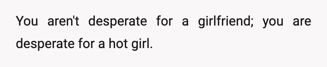 You aren't desperate for a girlfriend; you are desperate for a hot girl.