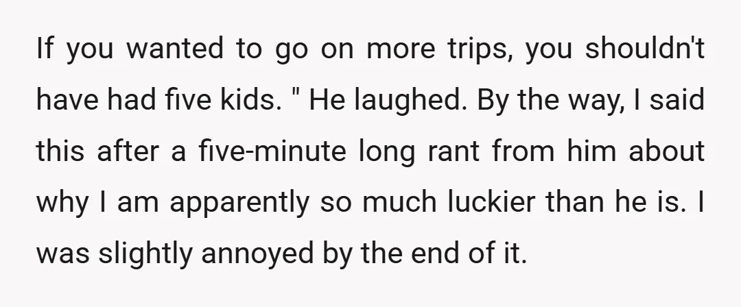If you wanted to go on more trips, you shouldn't have had five kids. " He laughed. By the way, I said this after a five-minute long rant from him...