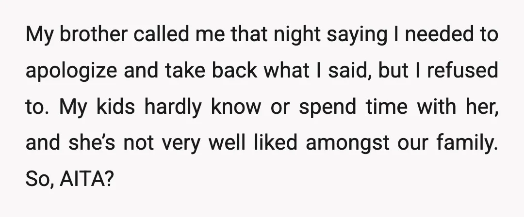 My brother called me that night saying I needed to apologize and take back what I said, but I refused to. My kids hardly know or spend time with her,...
