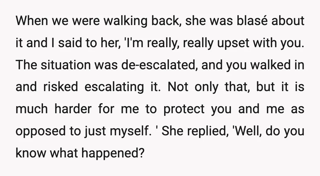 When we were walking back, she was blasé about it and I said to her, 'I'm really, really upset with you. The situation was de-escalated, and you walked in and...