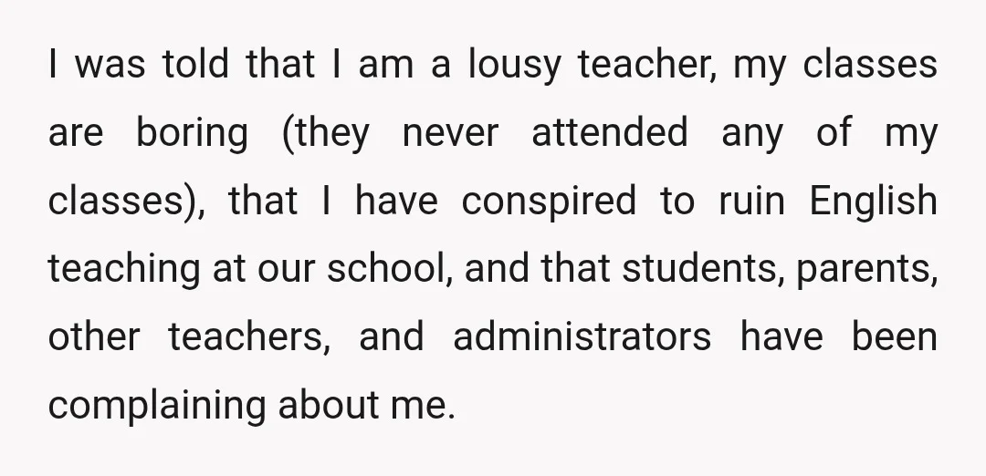 I was told that I am a lousy teacher, my classes are boring (they never attended any of my classes), that I have conspired to ruin English teaching at our...