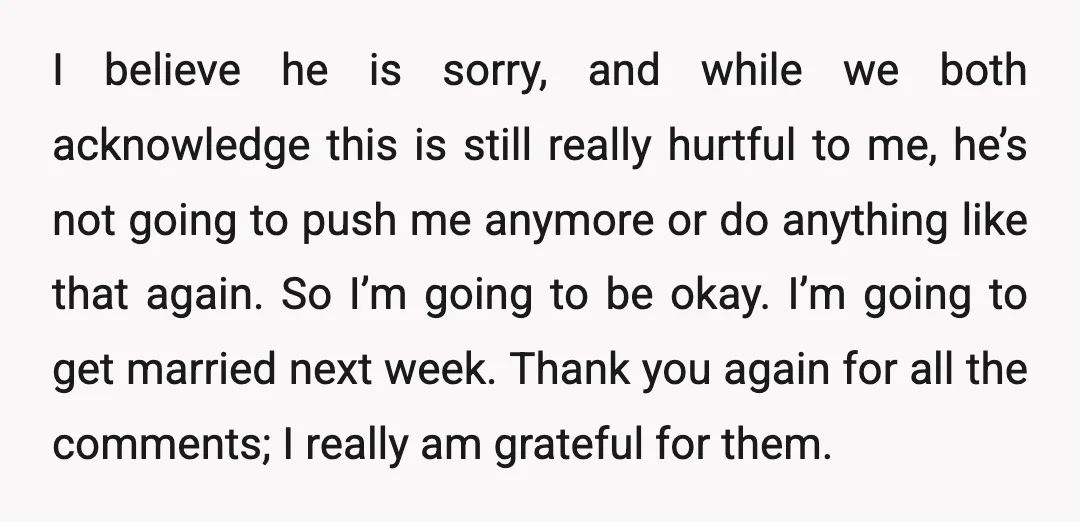 I believe he is sorry, and while we both acknowledge this is still really hurtful to me, he’s not going to push me anymore or do anything like that again....