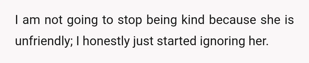 I am not going to stop being kind because she is unfriendly; I honestly just started ignoring her.
