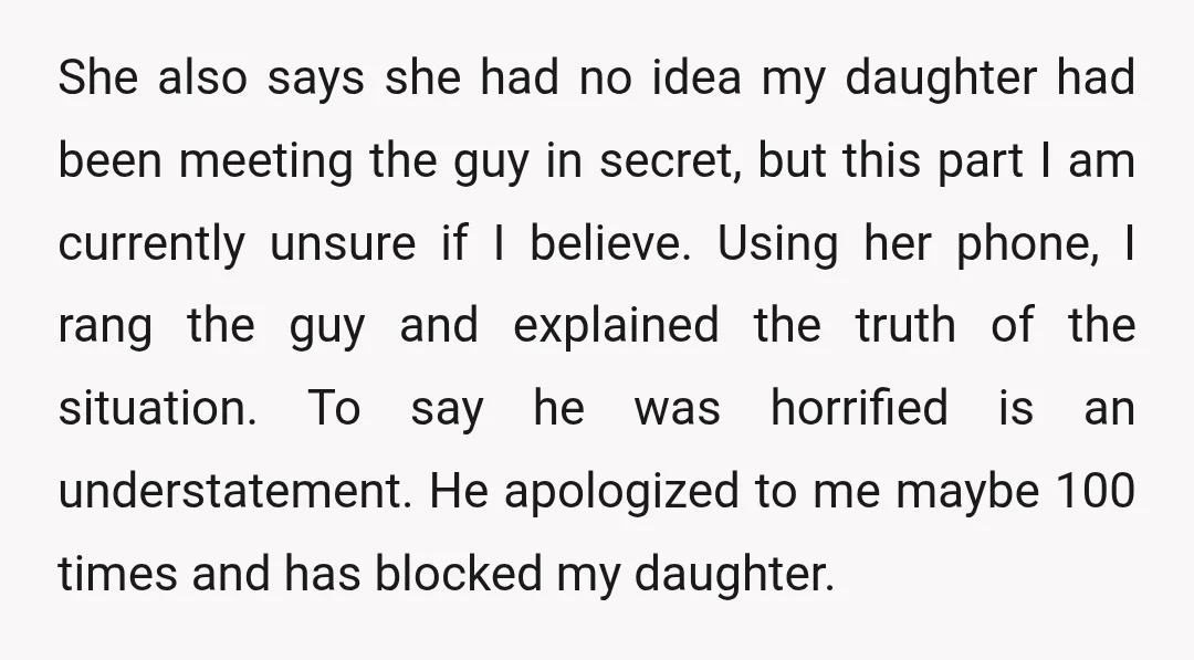 She also says she had no idea my daughter had been meeting the guy in secret, but this part I am currently unsure if I believe. Using her phone, I...