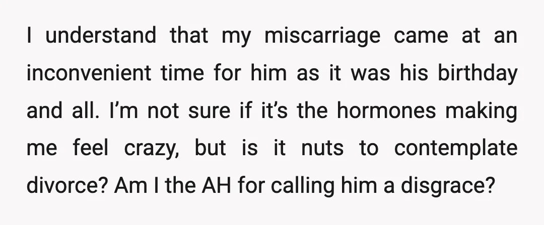 I understand that my miscarriage came at an inconvenient time for him as it was his birthday and all. I’m not sure if it’s the hormones making me feel crazy,...