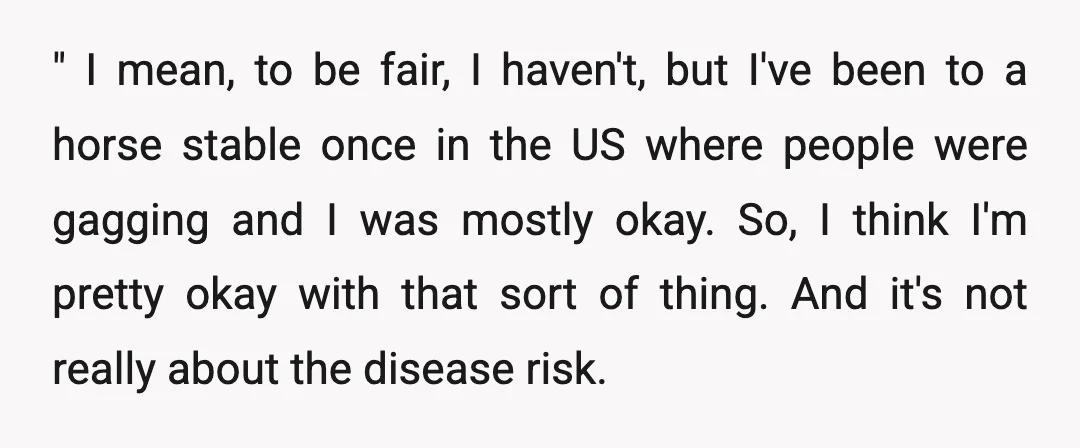 " I mean, to be fair, I haven't, but I've been to a horse stable once in the US where people were gagging and I was mostly okay. So, I...