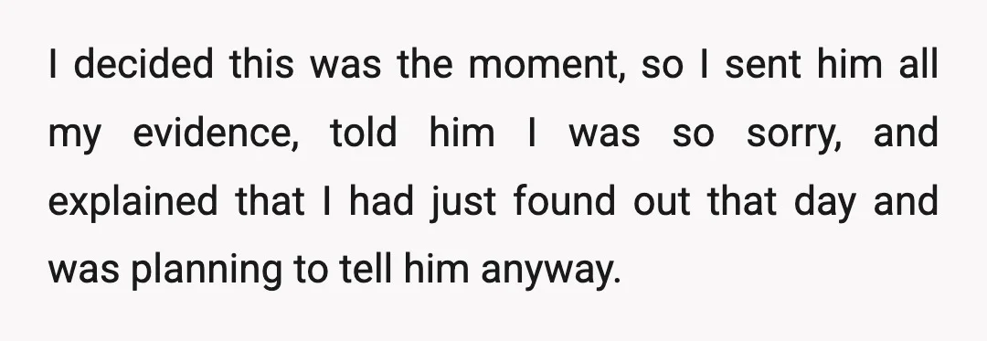 I decided this was the moment, so I sent him all my evidence, told him I was so sorry, and explained that I had just found out that day and...