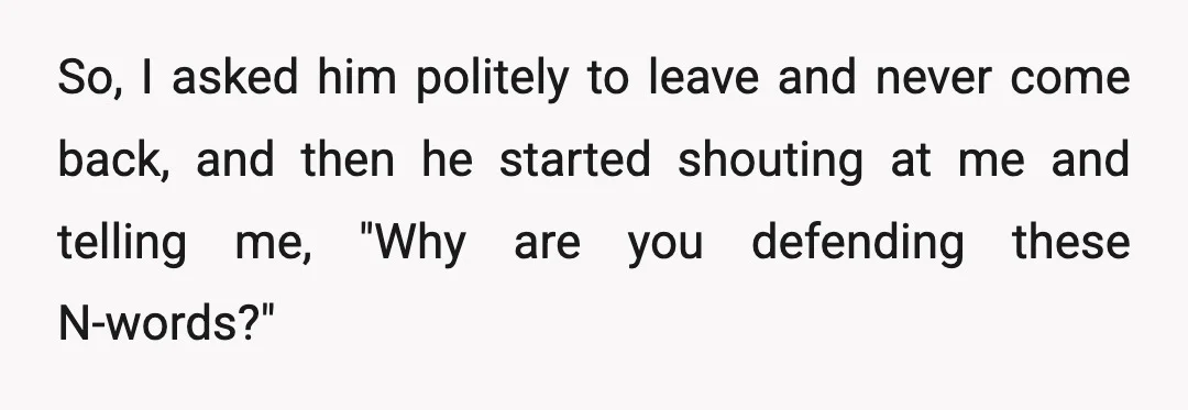 So, I asked him politely to leave and never come back, and then he started shouting at me and telling me, "Why are you defending these N-words?"