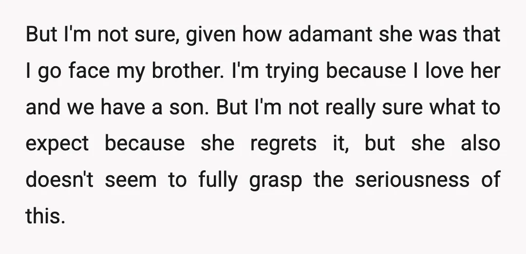 But I'm not sure, given how adamant she was that I go face my brother. I'm trying because I love her and we have a son. But I'm not really...