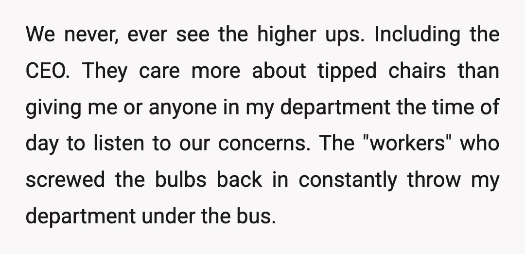 We never, ever see the higher ups. Including the CEO. They care more about tipped chairs than giving me or anyone in my department the time of day to listen...