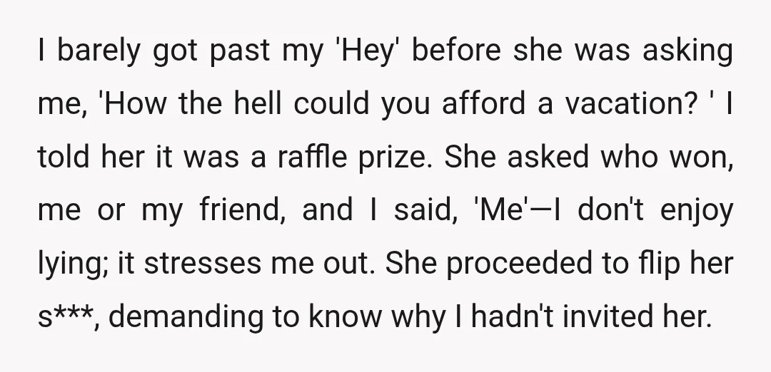 I barely got past my 'Hey' before she was asking me, 'How the hell could you afford a vacation? ' I told her it was a raffle prize. She asked...