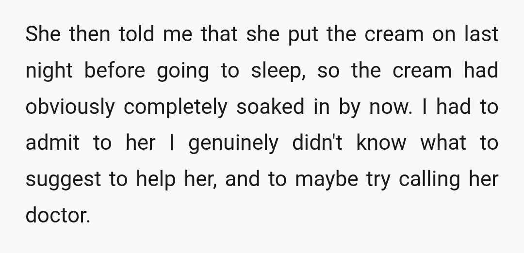 She then told me that she put the cream on last night before going to sleep, so the cream had obviously completely soaked in by now. I had to admit...