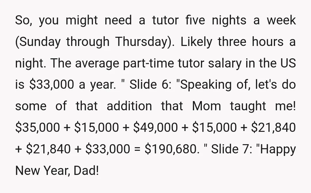 So, you might need a tutor five nights a week (Sunday through Thursday). Likely three hours a night. The average part-time tutor salary in the US is $33,000 a year....