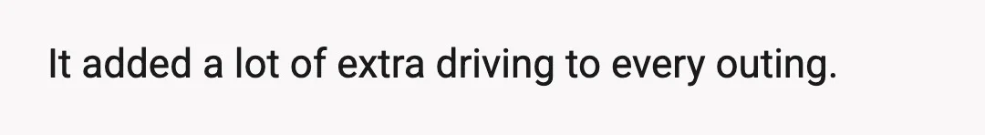 It added a lot of extra driving to every outing.