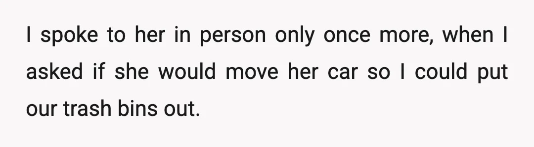 I spoke to her in person only once more, when I asked if she would move her car so I could put our trash bins out.