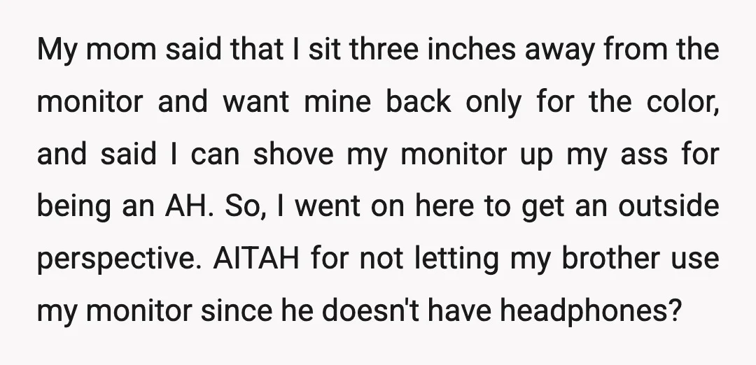 My mom said that I sit three inches away from the monitor and want mine back only for the color, and said I can shove my monitor up my ass...
