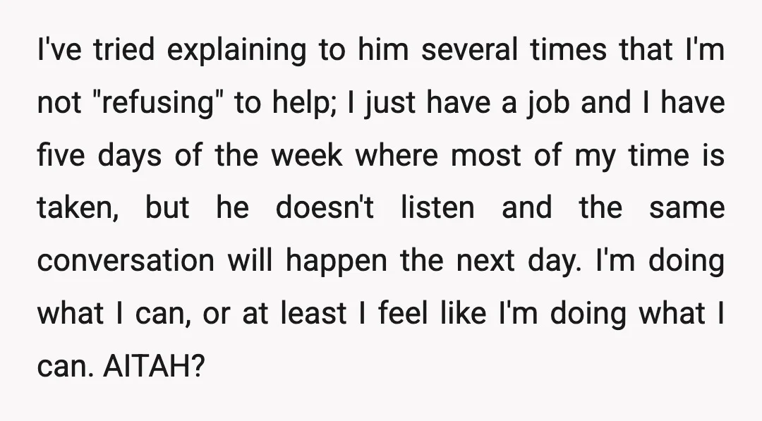 I've tried explaining to him several times that I'm not "refusing" to help; I just have a job and I have five days of the week where most of my...