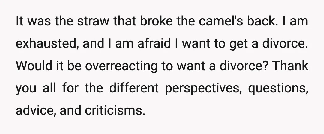It was the straw that broke the camel's back. I am exhausted, and I am afraid I want to get a divorce. Would it be overreacting to want a divorce?...