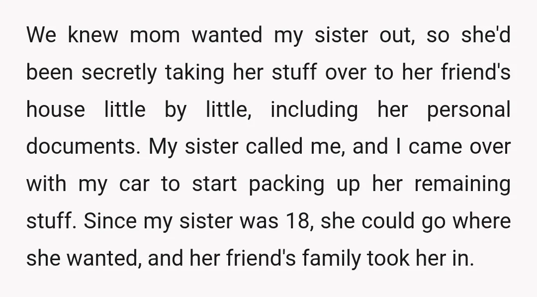 We knew mom wanted my sister out, so she'd been secretly taking her stuff over to her friend's house little by little, including her personal documents. My sister called me,...