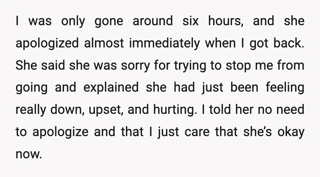 I was only gone around six hours, and she apologized almost immediately when I got back. She said she was sorry for trying to stop me from going and explained...