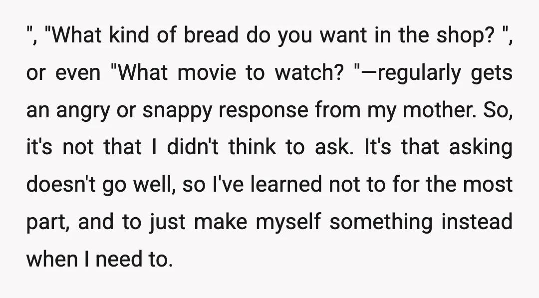 ", "What kind of bread do you want in the shop? ", or even "What movie to watch? "—regularly gets an angry or snappy response from my mother. So, it's...