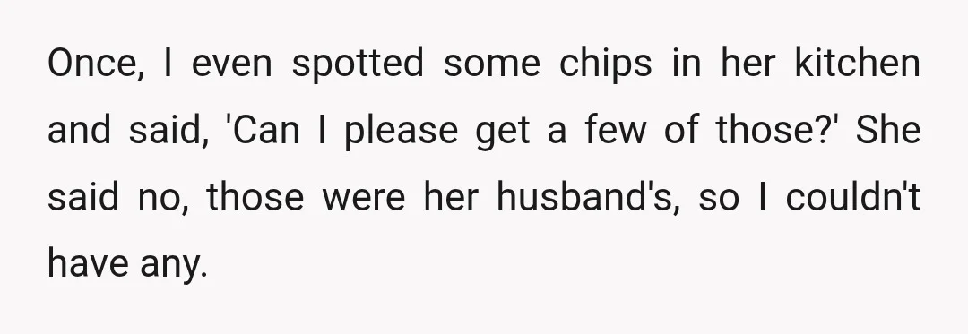 Once, I even spotted some chips in her kitchen and said, 'Can I please get a few of those?' She said no, those were her husband's, so I couldn't have...